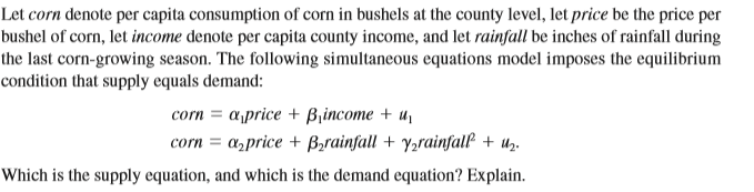 Let corn denote per capita consumption of corn in bushels at the county level, let price be the price per
bushel of corn, let income denote per capita county income, and let rainfall be inches of rainfall during
the last corn-growing season. The following simultaneous equations model imposes the equilibrium
condition that supply equals demand:
corn = aprice + Bincome + u,
corn = a,price + B;rainfall + y,rainfall + uz.
Which is the supply equation, and which is the demand equation? Explain.
