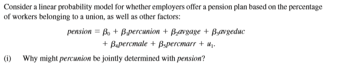 Consider a linear probability model for whether employers offer a pension plan based on the percentage
of workers belonging to a union, as well as other factors:
pension = Bo + Bipercunion + B,avgage + B,avgeduc
+ Bapercmale + Bspercmarr + u,.
(i) Why might percunion be jointly determined with pension?

