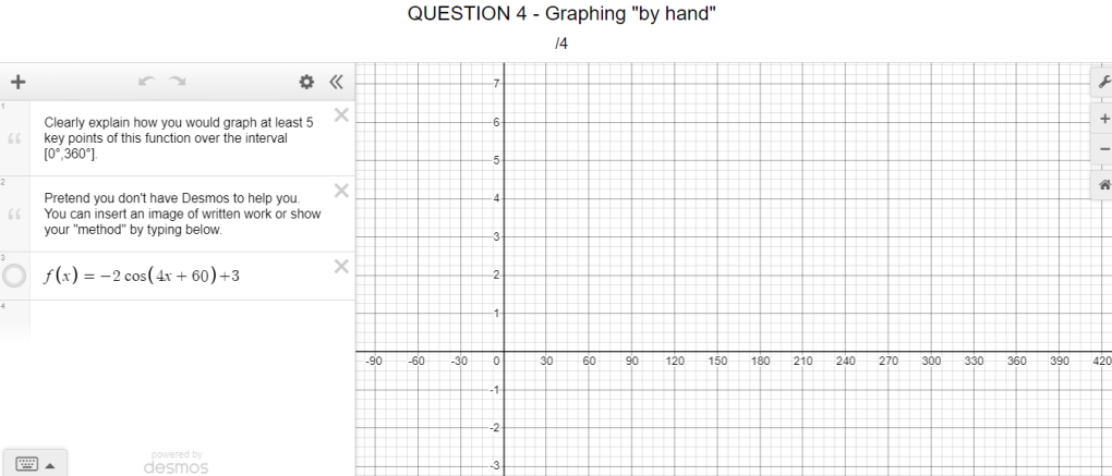 QUESTION 4 - Graphing "by hand"
14
+
Clearly explain how you would graph at least 5
key points of this function over the interval
[0°, 360°).
Pretend you don't have Desmos to help you.
You can insert an image of written work or show
your "method" by typing below.
O f(x) = -2 cos(4r + 60)+3
-90
-60
-30
30
60
90
120
150
180
210
240
270
300
330
360
390
420
powered by
desmos
