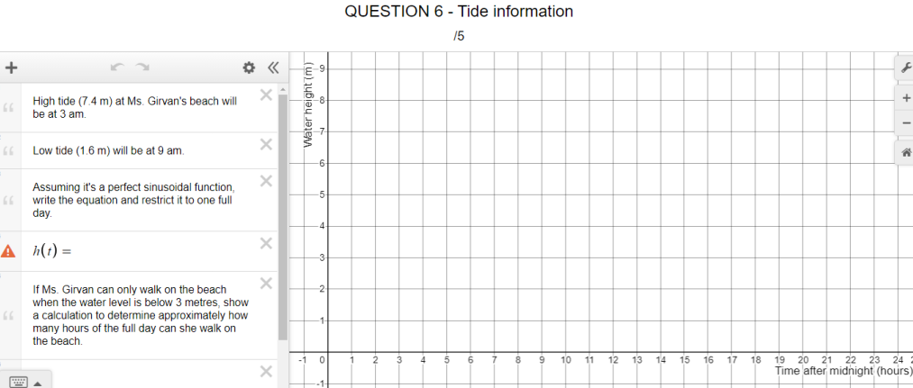 QUESTION 6 - Tide information
15
+
High tide (7.4 m) at Ms. Girvan's beach will
be at 3 am.
66
Low tide (1.6 m) will be at 9 am.
Assuming it's a perfect sinusoidal function,
write the equation and restrict it to one full
day.
66
A h(1) =
If Ms. Girvan can only walk on the beach
when the water level is below 3 metres, show
a calculation to determine approximately how
many hours of the full day can she walk on
the beach.
10
11
12
13
14
15
16
17
18
19
20 21
22 23
24
Time after midnight (hours)
Water height (m)
