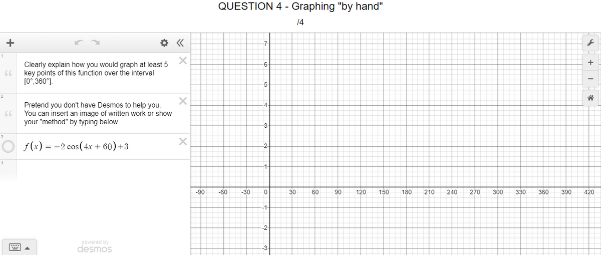 QUESTION 4 - Graphing "by hand"
14
+
-7
1
+
Clearly explain how you would graph at least 5
key points of this function over the interval
[0°,360°].
-6-
5-
2
Pretend you don't have Desmos to help you.
You can insert an image of written work or show
your "method" by typing below.
-4
3-
3
O f(x) = -2 cos (4x + 60)+3
-2
4
-90
-60
-30
30
60
90
120
150
180
210
240
270
300
330
360
390
420
-1-
-2-
powered by
desmos
-3
