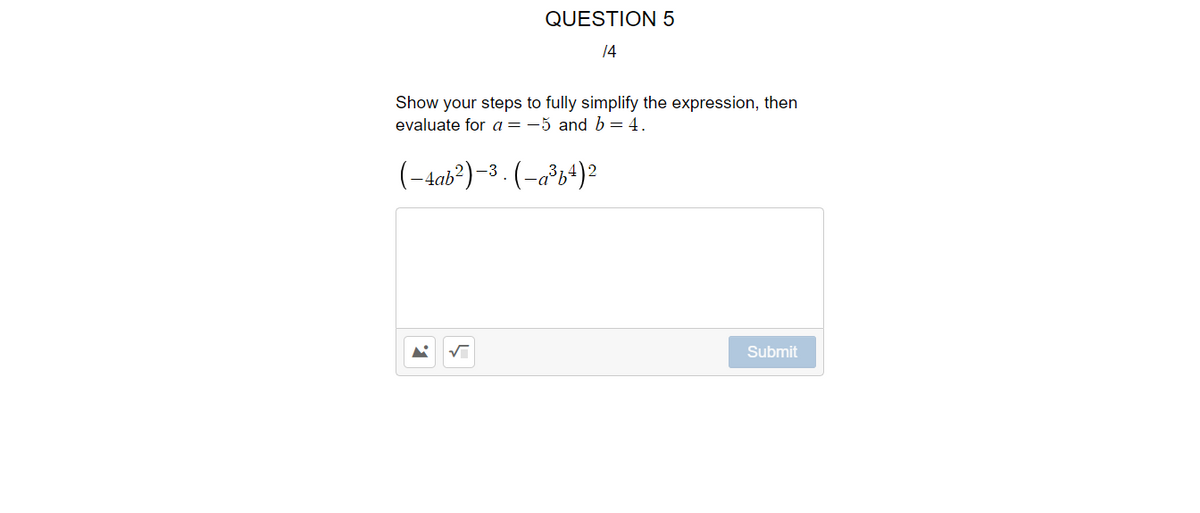 QUESTION 5
14
Show your steps to fully simplify the expression, then
evaluate for a=-5 and b=4.
(-4ab?)-3. (-a°b+)?
Submit
