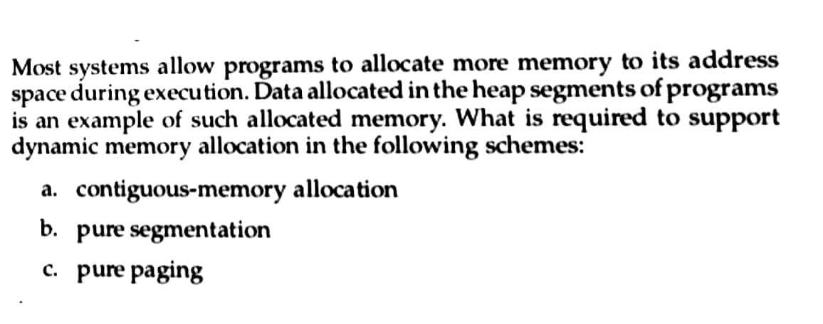 Most systems allow programs to allocate more memory to its address
space during execution. Data allocated in the heap segments of programs
is an example of such allocated memory. What is required to support
dynamic memory allocation in the following schemes:
a. contiguous-memory allocation
b. pure
segmentation
c. pure paging