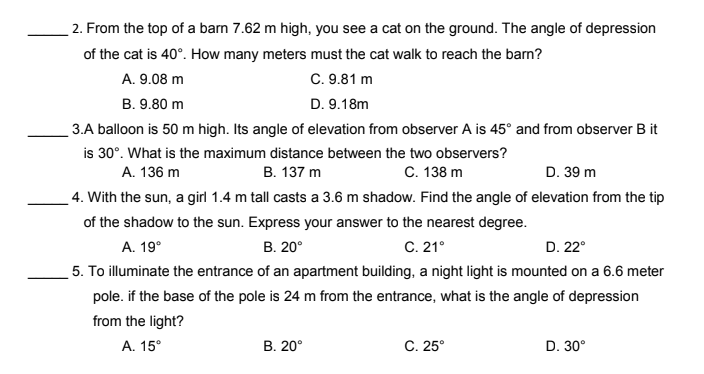 2. From the top of a barn 7.62 m high, you see a cat on the ground. The angle of depression
of the cat is 40°. How many meters must the cat walk to reach the barn?
C. 9.81 m
A. 9.08 m
B. 9.80 m
D. 9.18m
3.A balloon is 50 m high. Its angle of elevation from observer A is 45° and from observer B it
is 30°. What is the maximum distance between the two observers?
В. 137 m
A. 136 m
C. 138 m
D. 39 m
4. With the sun, a girl 1.4 m tall casts a 3.6 m shadow. Find the angle of elevation from the tip
of the shadow to the sun. Express your answer to the nearest degree.
A. 19°
В. 20°
C. 21°
D. 22°
5. To illuminate the entrance of an apartment building, a night light is mounted on a 6.6 meter
pole. if the base of the pole is 24 m from the entrance, what is the angle of depression
from the light?
А. 15°
В. 20°
C. 25°
D. 30°
