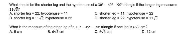 What should be the shorter leg and the hypotenuse of a 30° – 60° – 90° triangle if the longer leg measures
113?
A. shorter leg = 22; hypotenuse = 11
B. shorter leg = 11V3; hypotenuse = 22
C. shorter leg = 11; hypotenuse = 22
D. shorter leg = 22; hypotenuse = 11V3
What is the measure of the other leg of a 45° – 45° – 90° triangle if one leg is 6vz cm?
A. 6 cm
B. 6vZ cm
C. 6v3 cm
D. 12 cm
