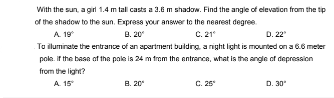 With the sun, a girl 1.4 m tall casts a 3.6 m shadow. Find the angle of elevation from the tip
of the shadow to the sun. Express your answer to the nearest degree.
A. 19°
В. 20°
C. 21°
D. 22°
To illuminate the entrance of an apartment building, a night light is mounted on a 6.6 meter
pole. if the base of the pole is 24 m from the entrance, what is the angle of depression
from the light?
А. 15°
В. 20°
C. 25°
D. 30°
