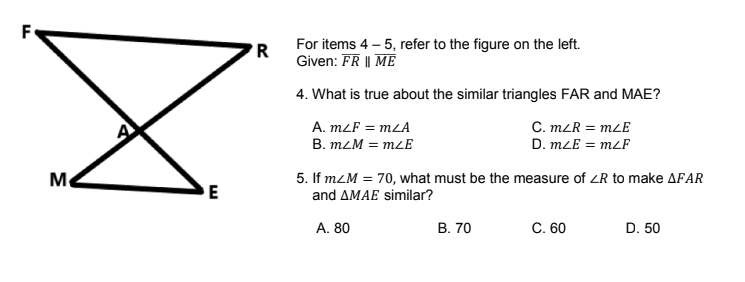 F
'R
For items 4 – 5, refer to the figure on the left.
Given: FR || ME
4. What is true about the similar triangles FAR and MAE?
A. mLF = mLA
B. mLM = mLE
C. m2R = mLE
D. mLE = mLF
Me
5. If mZM = 70, what must be the measure of ZR to make AFAR
and AMAE similar?
E
A. 80
В. 70
C. 60
D. 50
