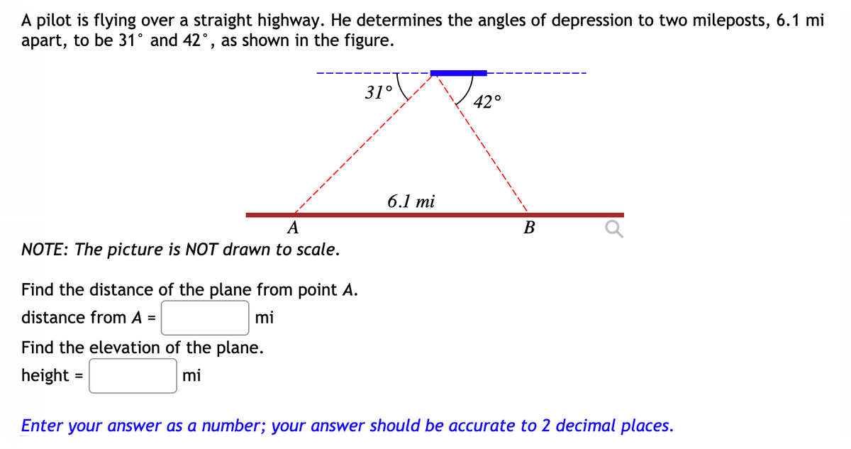 A pilot is flying over a straight highway. He determines the angles of depression to two mileposts, 6.1 mi
apart, to be 31° and 42°, as shown in the figure.
31°
42°
6.1 mi
A
В
NOTE: The picture is NOT drawn to scale.
Find the distance of the plane from point A.
distance from A =
mi
Find the elevation of the plane.
height =
mi
Enter your answer as a number; your answer should be accurate to 2 decimal places.
