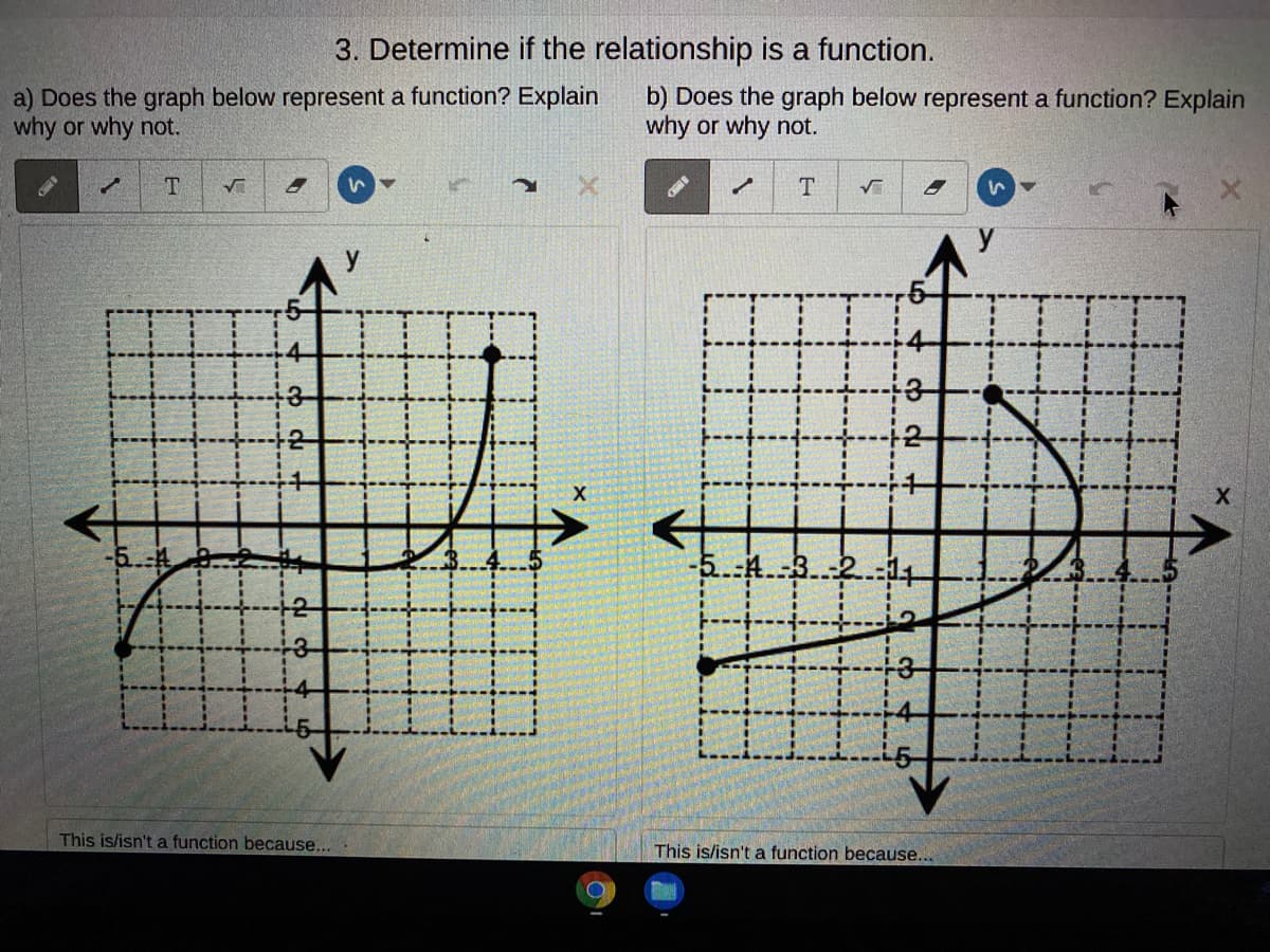 3. Determine if the relationship is a function.
a) Does the graph below represent a function? Explain
why or why not.
b) Does the graph below represent a function? Explain
why or why not.
T
X
-5.4
This is/isn't a function because...
This is/isn't a function because...
