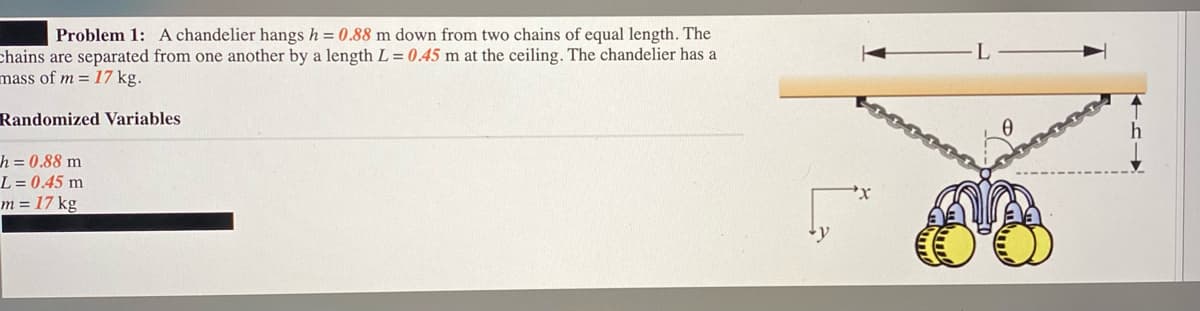 Problem 1: A chandelier hangs h = 0.88 m down from two chains of equal length. The
chains are separated from one another by a length L = 0.45 m at the ceiling. The chandelier has a
mass of m = 17 kg.
Randomized Variables
h = 0.88 m
L = 0.45 m
m = 17 kg
