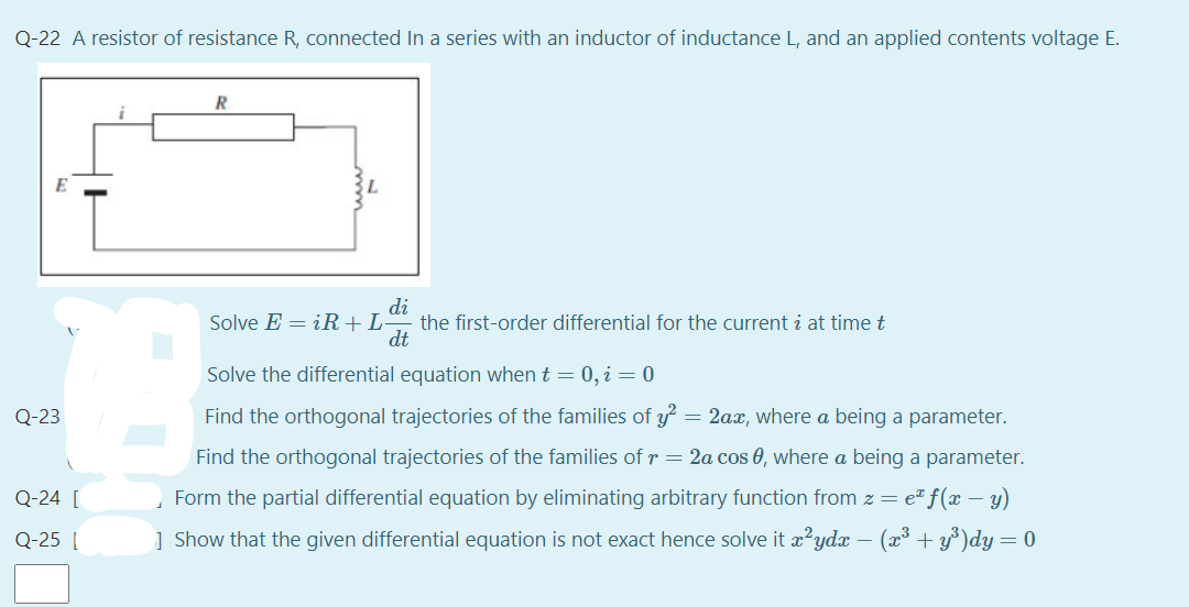 Q-22 A resistor of resistance R, connected In a series with an inductor of inductance L, and an applied contents voltage E.
di
the first-order differential for the current i at time t
dt
Solve E = iR+L
Solve the differential equation when t = 0, i = 0
Q-23
Find the orthogonal trajectories of the families of y = 2ax, where a being a parameter.
Find the orthogonal trajectories of the families of r = 2a cos 0, where a being a parameter.
Q-24 [
Form the partial differential equation by eliminating arbitrary function from z = e" f(x – y)
Q-25 (
] Show that the given differential equation is not exact hence solve it æ²ydx – (x³ + y³)dy=0
