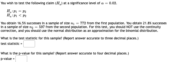 You wish to test the following claim (H) at a significance level of a = 0.02.
H,:P1 = P2
H.:P1 < P2
You obtain 16.5% successes in a sample of size n1 = 772 from the first population. You obtain 21.8% successes
in a sample of size ng = 597 from the second population. For this test, you should NOT use the continuity
correction, and you should use the normal distribution as an approximation for the binomial distribution.
What is the test statistic for this sample? (Report answer accurate to three decimal places.)
test statistic =
What is the p-value for this sample? (Report answer accurate to four decimal places.)
p-value =
