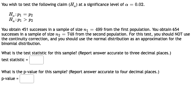 You wish to test the following claim (H,) at a significance level of a =
0.02.
H.:P1 = P2
H.:P1 > P2
You obtain 451 successes in a sample of size n1 = 499 from the first population. You obtain 654
successes in a sample of size n2 = 748 from the second population. For this test, you should NOT use
the continuity correction, and you should use the normal distribution as an approximation for the
binomial distribution.
What is the test statistic for this sample? (Report answer accurate to three decimal places.)
test statistic =
What is the p-value for this sample? (Report answer accurate to four decimal places.)
p-value
