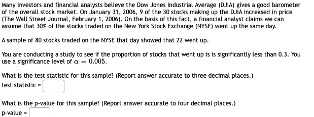 Many investors and financial analysts believe the Dow Jones Industrial Average (DJIA) gives a good barometer
of the overall stock market. On January 31, 2006, 9 of the 30 stocks making up the DJIA increased in price
(The Wall Street Journal, February 1, 2006). On the basis of this fact, a financial analyst claims we can
assume that 30% of the stocks traded on the New York Stock Exchange (NYSE) went up the same day.
A sample of 80 stocks traded on the NYSE that day showed that 22 went up.
You are conducting a study to see if the proportion of stocks that went up is is significantly less than 0.3. You
use a significance level of a = 0.005.
What is the test statistic for this sample? (Report answer accurate to three decimal places.)
test statistic =
What is the p-value for this sample? (Report answer accurate to four decimal places.)
p-value =
