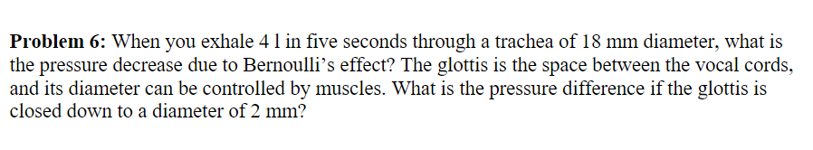 Problem 6: When you exhale 41 in five seconds through a trachea of 18 mm diameter, what is
the pressure decrease due to Bernoulli’s effect? The glottis is the space between the vocal cords,
and its diameter can be controlled by muscles. What is the pressure difference if the glottis is
closed down to a diameter of 2 mm?
