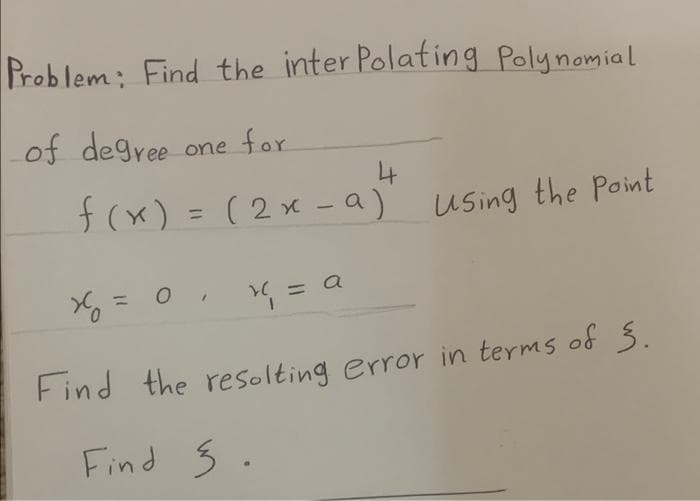 Problem: Find the inter Polating Polynomial
of degree one for
f(x) = (2x -a)
Using the Point
%3D
1
X = 0. = a
%3D
Find the resolting error in terms of 3.
Find 5 .

