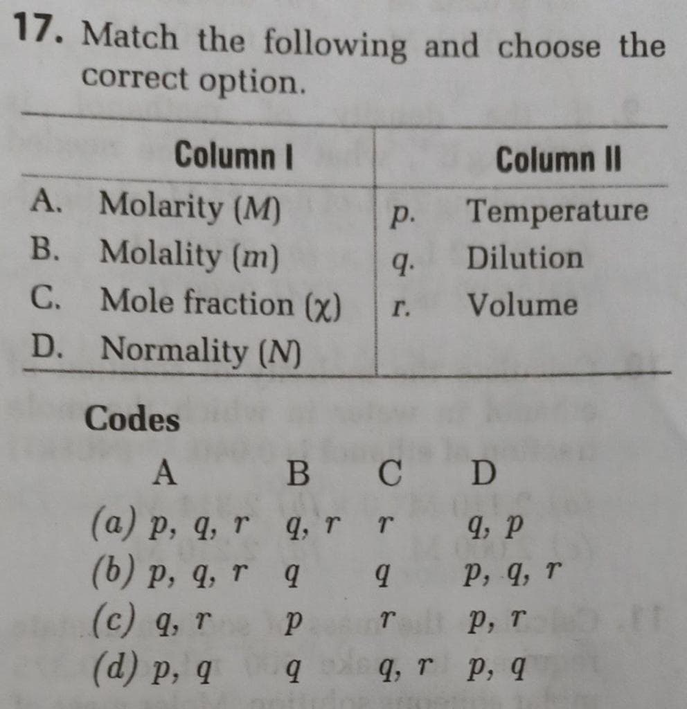 17. Match the following and choose the
correct option.
Column I
Column II
A. Molarity (M)
Temperature
р.
B. Molality (m)
q.
Dilution
C. Mole fraction (x)
Volume
г.
D. Normality (N)
Codes
A
C D
(a) p, q, r q, r r 4, P
(6) p, q, r q
(c) 9, т
(d) р, q
р, 9, г
р, т
q, r p, q

