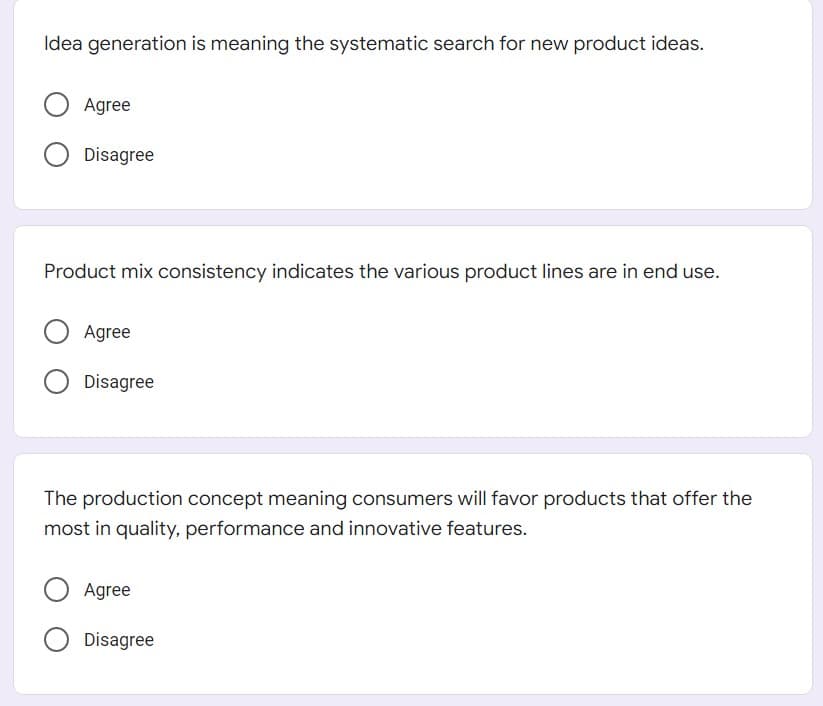 Idea generation is meaning the systematic search for new product ideas.
Agree
Disagree
Product mix consistency indicates the various product lines are in end use.
Agree
Disagree
The production concept meaning consumers will favor products that offer the
most in quality, performance and innovative features.
Agree
Disagree