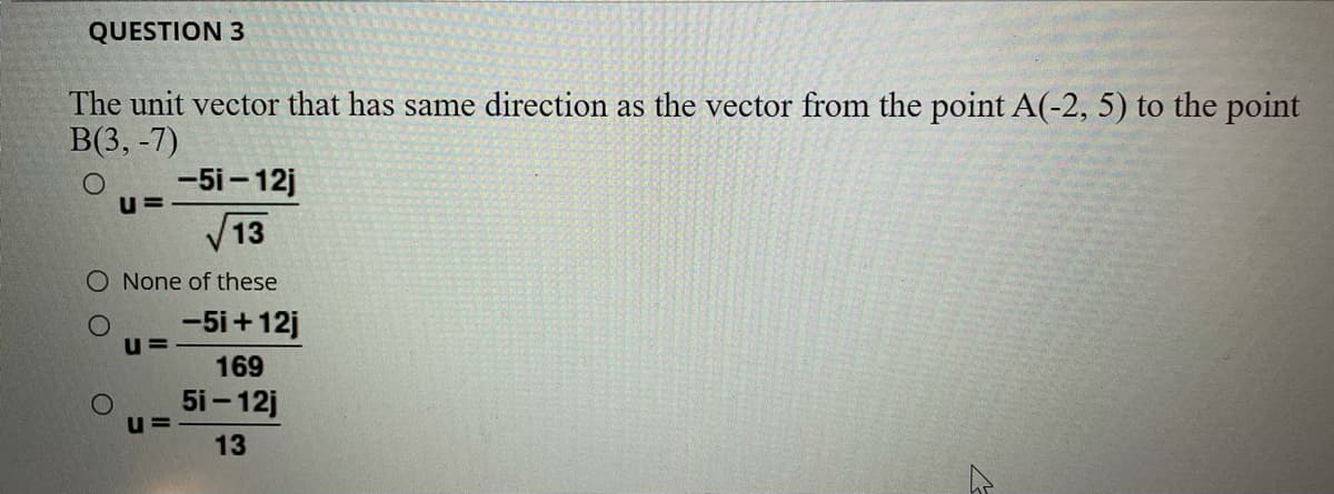 QUESTION 3
The unit vector that has same direction as the vector from the point A(-2, 5) to the point
В3, -7)
-5i - 12j
u =
V13
O None of these
-5i+12j
169
5i- 12j
u=
13
