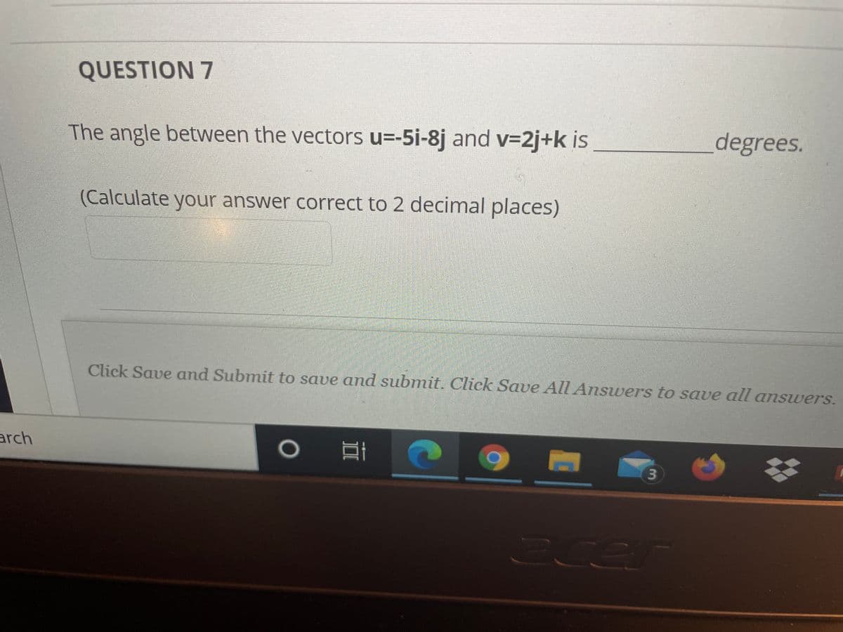QUESTION 7
The angle between the vectors u=-5i-8j and v=2j+k is
degrees.
(Calculate your answer correct to 2 decimal places)
Click Save and Submit to save and submit. Click Save All Answers to save all answers.
arch
Cen
