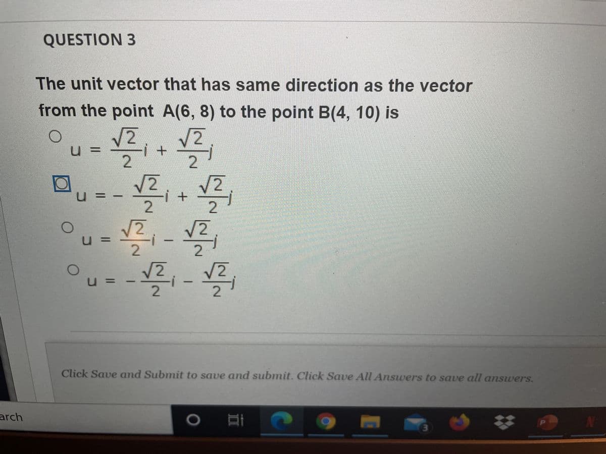 QUESTION 3
The unit vector that has same direction as the vector
from the point A(6, 8) to the point B(4, 10) is
V2,
u
2
V2
V2
-i + -
2
u =
2
%3D
V2
Click Save and Submit to save and submit. Click Save All Answers to save all answers.
arch
PI
2.
