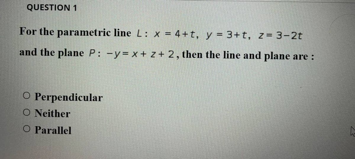 QUESTION 1
For the parametric line L: x = 4+t, y = 3+t, z= 3-2t
and the plane P: -y= x+ z + 2, then the line and plane are :
O Perpendicular
O Neither
O Parallel
