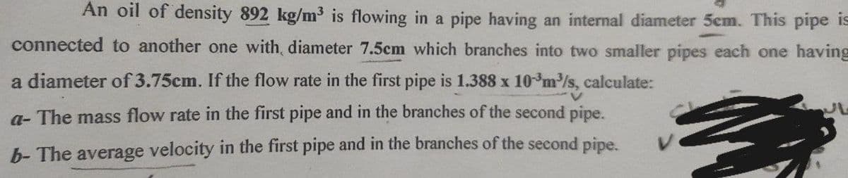An oil of density 892 kg/m³ is flowing in a pipe having an internal diameter 5cm. This pipe is
connected to another one with diameter 7.5cm which branches into two smaller pipes each one having
a diameter of 3.75cm. If the flow rate in the first pipe is 1.388 x 10 m³/s, calculate:
a- The mass flow rate in the first pipe and in the branches of the second pipe.
b- The average velocity in the first pipe and in the branches of the second pipe.