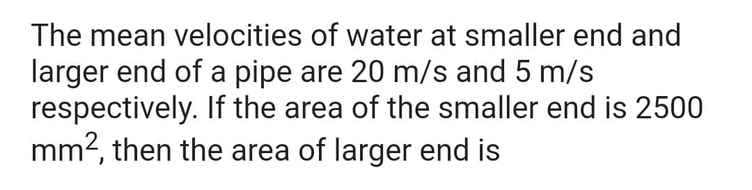 The mean velocities of water at smaller end and
larger end of a pipe are 20 m/s and 5 m/s
respectively. If the area of the smaller end is 2500
mm2, then the area of larger end is

