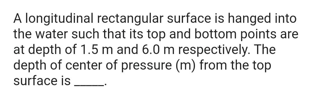 A longitudinal rectangular surface is hanged into
the water such that its top and bottom points are
at depth of 1.5 m and 6.0 m respectively. The
depth of center of pressure (m) from the top
surface is
