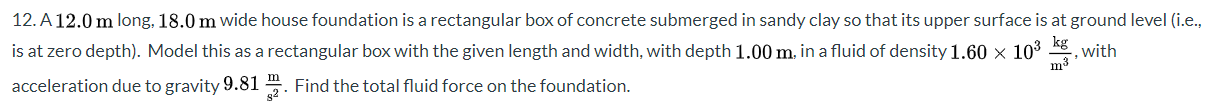 12. A 12.0 m long, 18.0 m wide house foundation is a rectangular box of concrete submerged in sandy clay so that its upper surface is at ground level (i.e.
is at zero depth). Model this as a rectangular box with the given length and width, with depth 1.00 m. in a fluid of density 1.60 x 103
acceleration due to gravity 9.81 . Find the total fluid force on the foundation.
with
