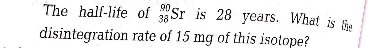 90
The half-life of Sr is 28 years. What is the
38
disintegration
rate of 15 mg of this isotope?