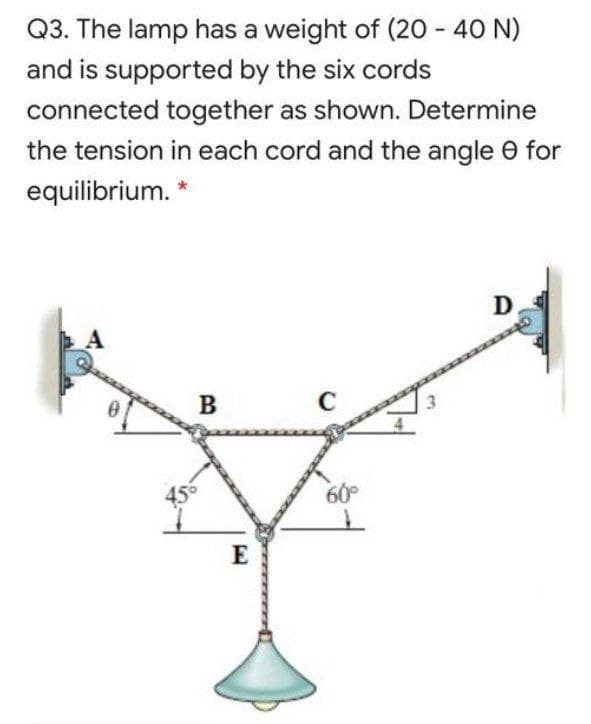 Q3. The lamp has a weight of (20 - 40 N)
and is supported by the six cords
connected together as shown. Determine
the tension in each cord and the angle e for
equilibrium. *
D
B
C
60
E
