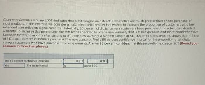 Consumer Reports (January 2005) indicates that profit margins on extended warranties are much greater than on the purchase of
most products, In this exercise we considera major electronics retailer that wishes to increase the proportion of customers who buy
extended warranties on digital cameras. Historically, 20 percent of digital camera customers have purchased the retailer's extended
warranty. To increase this percentage, the retailer has decided to offer a new warranty that is less expensive and more comprehensive.
Suppose that three months after starting to offer the new warranty, a random sample of 517 customer sales invoices shows that 145 out
of 517 digital camera customers purchased the new warranty. Find a 95 percent confidence interval for the proportion of all digital
camera customers who have purchased the new warranty. Are we 95 percent confident that this proportion exceeds 20? (Round your
answers to 3 decimal places.)
The 95 percent confidence interval is
Yes
0.211
0.285
the entire interval
above 0.20.
