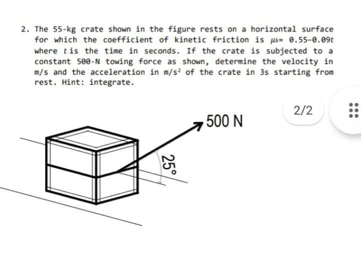 2. The 55-kg crate shown in the figure rests on a horizontal surface
for which the coefficient of kinetic friction is uk= 0.55-0.09t
where tis the time in seconds. If the crate is subjected to a
constant 500-N towing force as shown, determine the velocity in
m/s and the acceleration in m/s? of the crate in 3s starting from
rest. Hint: integrate.
2/2
500 N
25°
