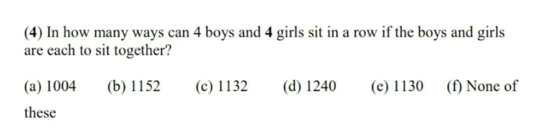 (4) In how many ways can 4 boys and 4 girls sit in a row if the boys and girls
are each to sit together?
(а) 1004
(b) 1152
(c) 1132
(d) 1240
(e) 1130
(f) None of
these
