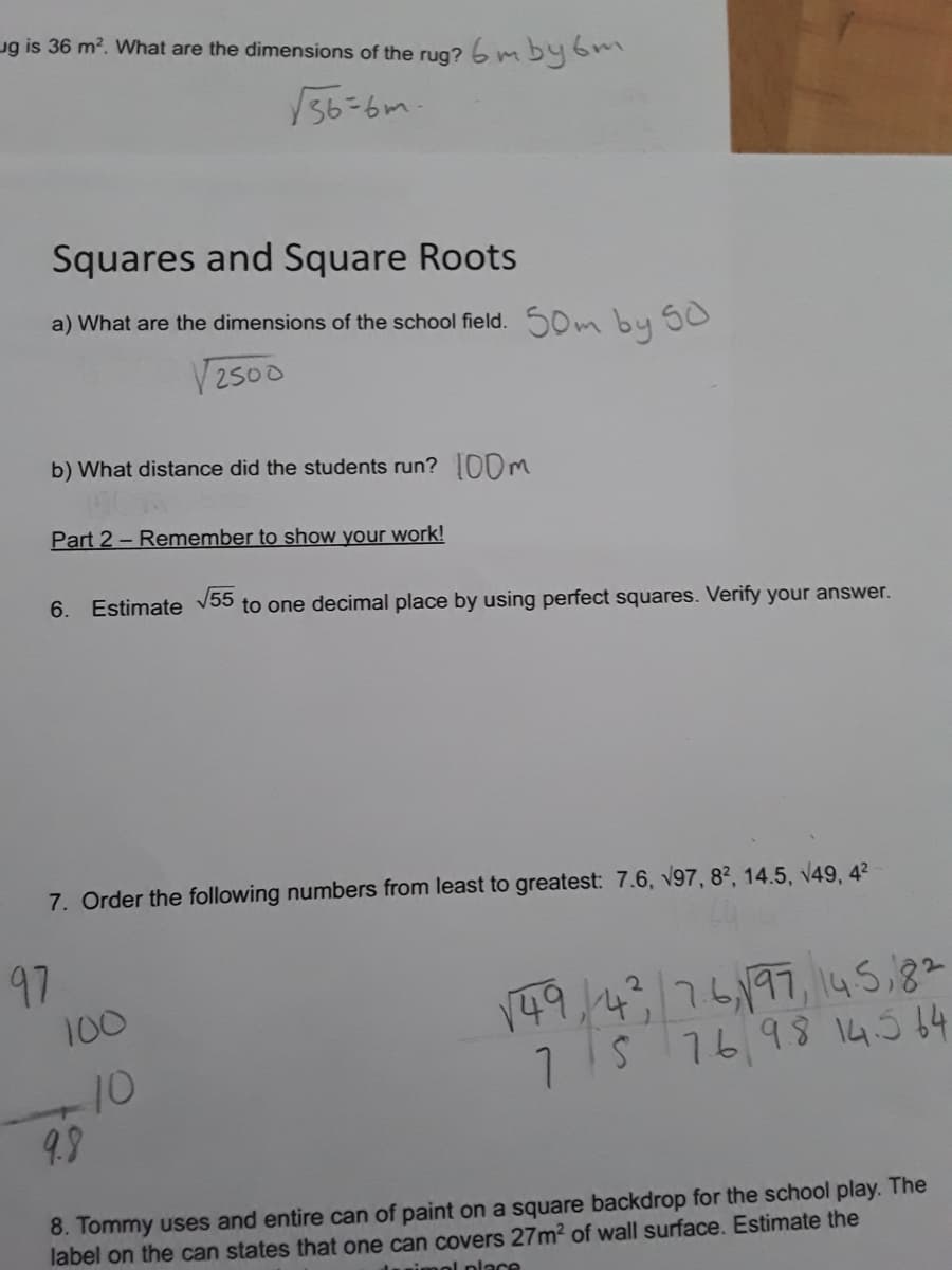ug is 36 m?. What are the dimensions of the rug? 6 m by6m
/36=6m-
Squares and Square Roots
a) What are the dimensions of the school field. 50m by 50
2500
b) What distance did the students run? 0OM
Part 2- Remember to show your work!
6. Estimate V55
to one decimal place by using perfect squares. Verify your answer.
7. Order the following numbers from least to greatest: 7.6, V97, 8², 14.5, v49, 4?
97
149,476,197, 145,82
1S 7698 14.5 64
100
-10
9.9
8. Tommy uses and entire can of paint on a square backdrop for the school play. The
label on the can states that one can covers 27m2 of wall surface. Estimate the
nimol place
