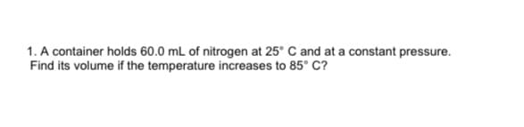 1. A container holds 60.0 mL of nitrogen at 25° C and at a constant pressure.
Find its volume if the temperature increases to 85° C?
