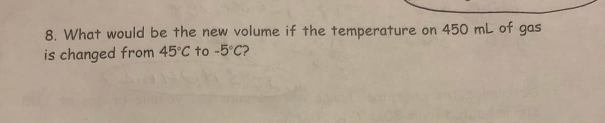 8. What would be the new volume if the temperature
on 450 mL of gas
is changed from 45°C to -5°C?
