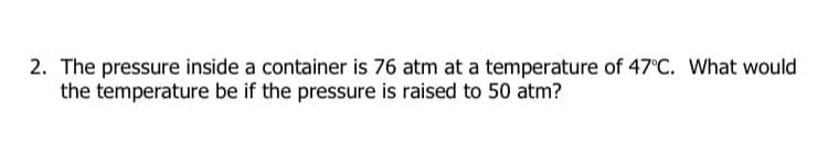 2. The pressure inside a container is 76 atm at a temperature of 47°C. What would
the temperature be if the pressure is raised to 50 atm?
