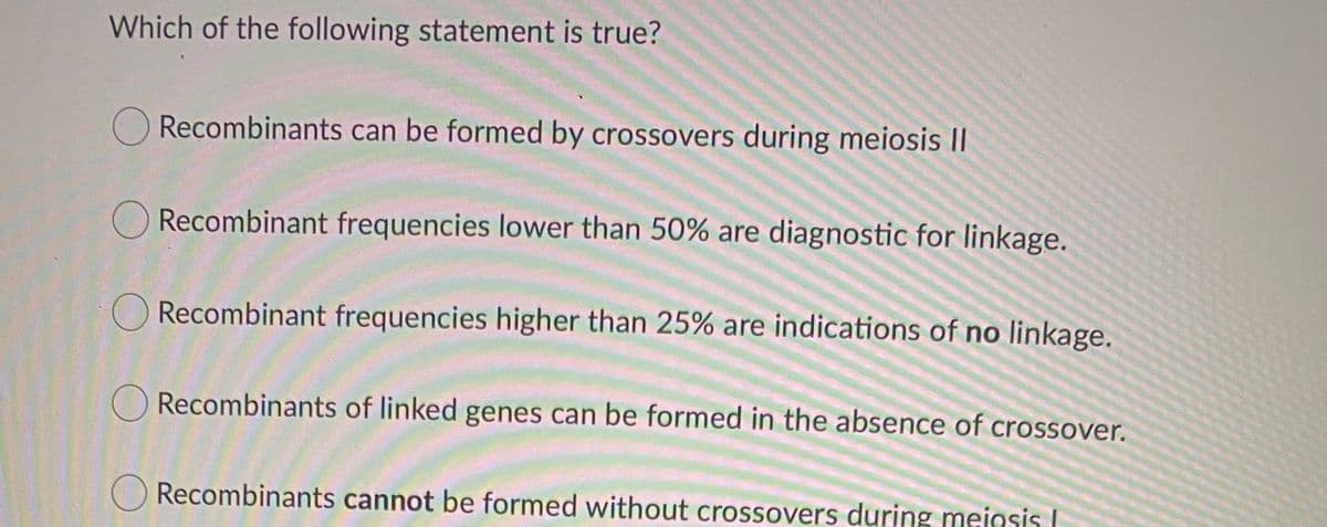 Which of the following statement is true?
Recombinants can be formed by crossovers during meiosis II
ORecombinant frequencies lower than 50% are diagnostic for linkage.
O Recombinant frequencies higher than 25% are indications of no linkage.
O Recombinants of linked genes can be formed in the absence of crossover.
O Recombinants cannot be formed without crossovers during meiosis I
