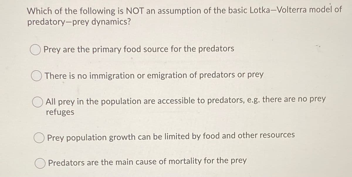 Which of the following is NOT an assumption of the basic Lotka-Volterra model of
predatory-prey dynamics?
Prey are the primary food source for the predators
There is no immigration or emigration of predators or prey
All prey in the population are accessible to predators, e.g. there are no prey
refuges
Prey population growth can be limited by food and other resources
Predators are the main cause of mortality for the prey
