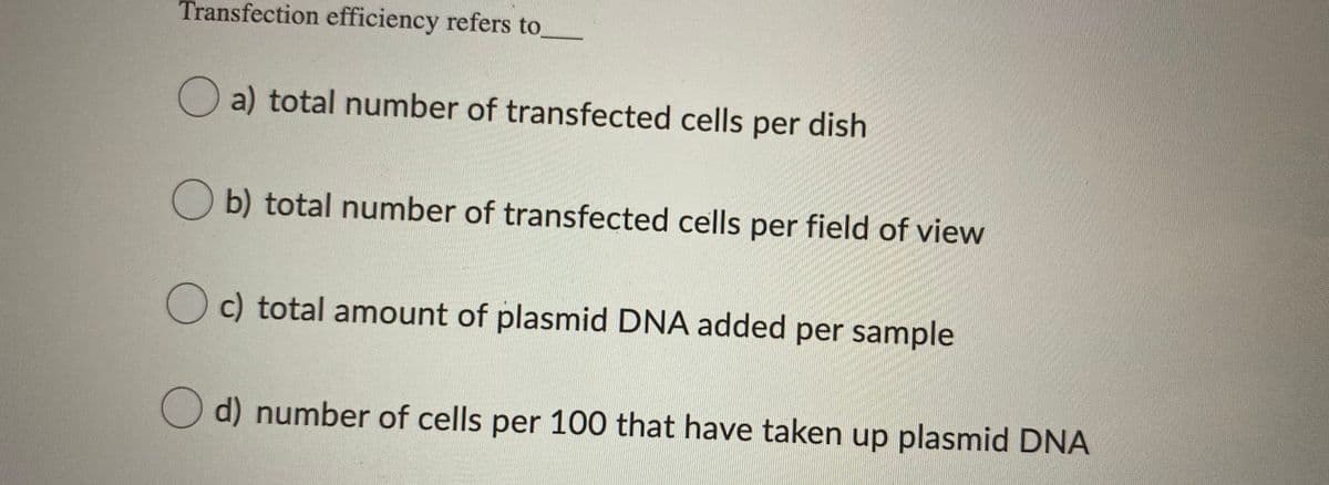 Transfection efficiency refers to
a) total number of transfected cells per dish
O b) total number of transfected cells per field of view
total amount of plasmid DNA added per sample
d) number of cells per 100 that have taken up plasmid DNA
