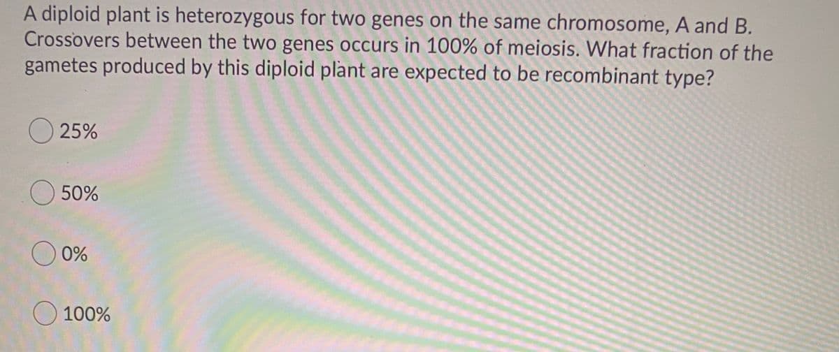 A diploid plant is heterozygous for two genes on the same chromosome, A and B.
Crossovers between the two genes occurs in 100% of meiosis. What fraction of the
gametes produced by this diploid plant are expected to be recombinant type?
25%
O 50%
0%
O 100%
