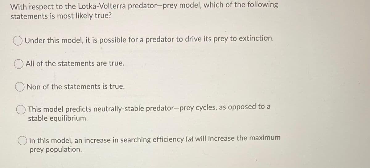With respect to the Lotka-Volterra predator-prey model, which of the following
statements is most likely true?
Under this model, it is possible for a predator to drive its prey to extinction.
All of the statements are true.
Non of the statements is true.
This model predicts neutrally-stable predator-prey cycles, as opposed to a
stable equilibrium.
O In this model, an increase in searching efficiency (a) will increase the maximum
prey population.
