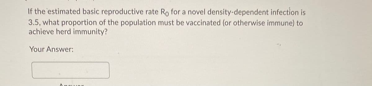 If the estimated basic reproductive rate Ro for a novel density-dependent infection is
3.5, what proportion of the population must be vaccinated (or otherwise immune) to
achieve herd immunity?
Your Answer:
