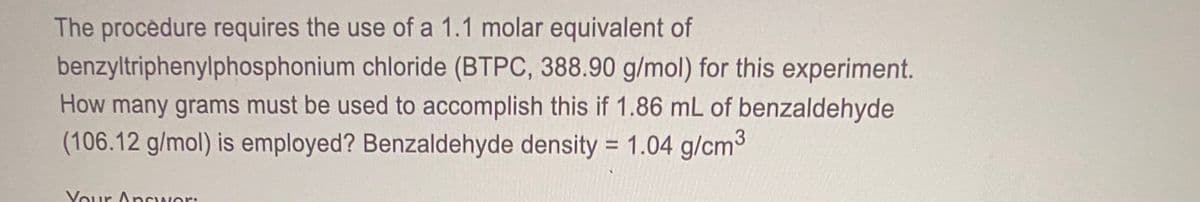 The procèdure requires the use of a 1.1 molar equivalent of
benzyltriphenylphosphonium chloride (BTPC, 388.90 g/mol) for this experiment.
How many grams must be used to accomplish this if 1.86 mL of benzaldehyde
(106.12 g/mol) is employed? Benzaldehyde density = 1.04 g/cm3
%3D
Your AnSwer:
