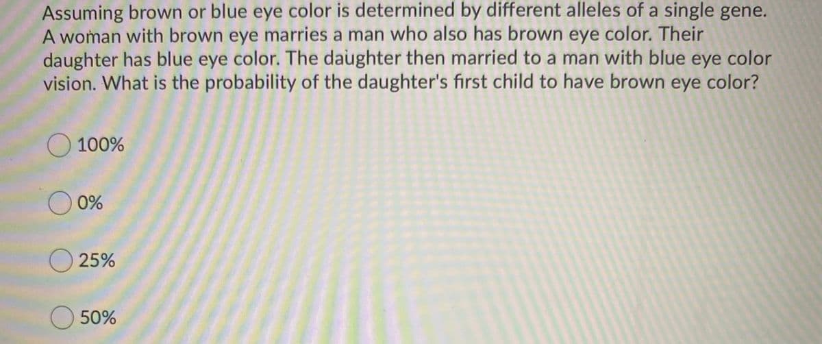 Assuming brown or blue eye color is determined by different alleles of a single gene.
A woman with brown eye marries a man who also has brown eye color. Their
daughter has blue eye color. The daughter then married to a man with blue eye color
vision. What is the probability of the daughter's first child to have brown eye color?
O 100%
O 0%
O 25%
O50%

