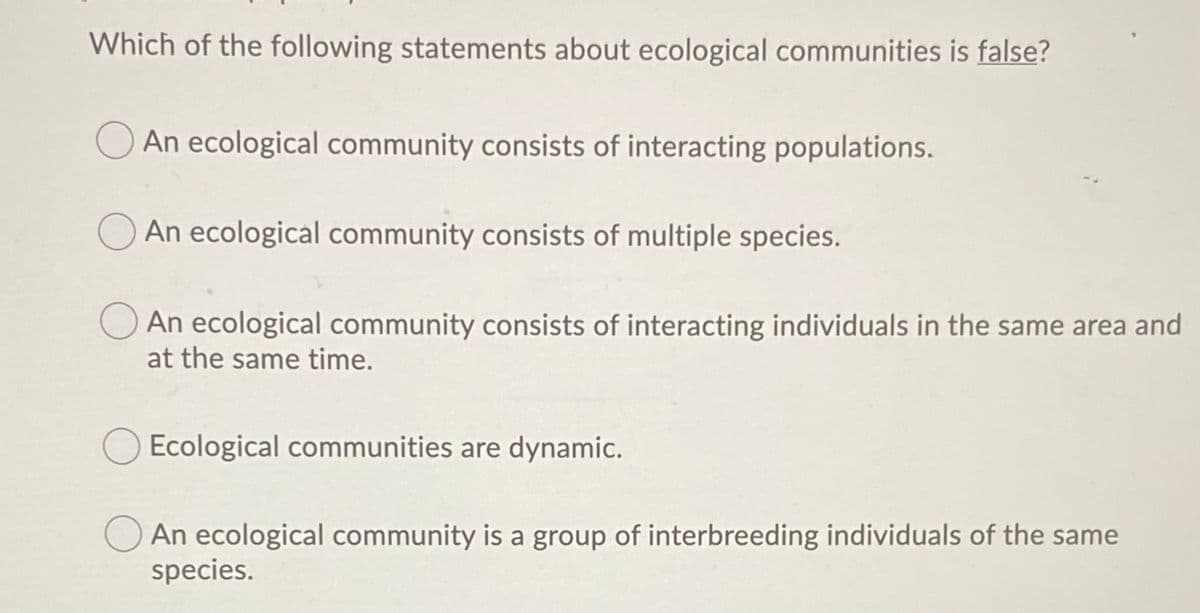 Which of the following statements about ecological communities is false?
An ecological community consists of interacting populations.
An ecological community consists of multiple species.
An ecological community consists of interacting individuals in the same area and
at the same time.
Ecological communities are dynamic.
An ecological community is a group of interbreeding individuals of the same
species.

