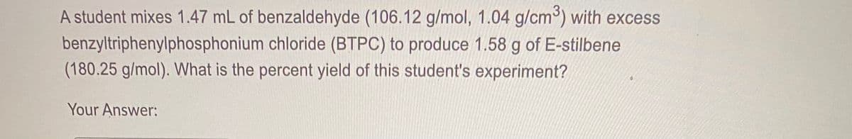 A student mixes 1.47 mL of benzaldehyde (106.12 g/mol, 1.04 g/cm) with excess
benzyltriphenylphosphonium chloride (BTPC) to produce 1.58 g of E-stilbene
(180.25 g/mol). What is the percent yield of this student's experiment?
Your Answer:
