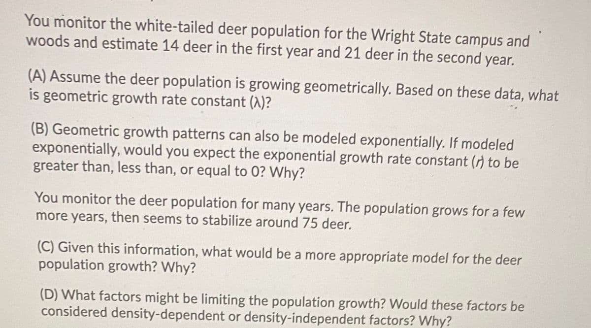 You monitor the white-tailed deer population for the Wright State campus and
woods and estimate 14 deer in the first year and 21 deer in the second year.
(A) Assume the deer population is growing geometrically. Based on these data, what
is geometric growth rate constant (A)?
(B) Geometric growth patterns can also be modeled exponentially. If modeled
exponentially, would you expect the exponential growth rate constant (r) to be
greater than, less than, or equal to 0? Why?
You monitor the deer population for many years. The population grows for a few
more years, then seems to stabilize around 75 deer.
(C) Given this information, what would be a more appropriate model for the deer
population growth? Why?
(D) What factors might be limiting the population growth? Would these factors be
considered density-dependent or density-independent factors? Why?

